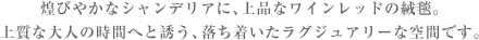 煌びやかなシャンデリアに、上品なワインレッドの絨毯。
上質な大人の時間へと誘う、落ち着いたラグジュアリーな空間です。
