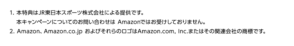 1. 本特典はJR東日本スポーツ株式会社による提供です。 本キャンペーンについてのお問い合わせは Amazonではお受けしておりません。 2. Amazon、Amazon.co.jp およびそれらのロゴはAmazon.com, Inc.またはその関連会社の商標です。