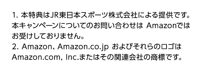 1. 本特典はJR東日本スポーツ株式会社による提供です。 本キャンペーンについてのお問い合わせは Amazonではお受けしておりません。 2. Amazon、Amazon.co.jp およびそれらのロゴはAmazon.com, Inc.またはその関連会社の商標です。